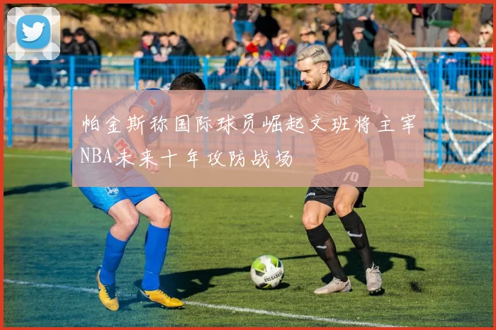 帕金斯称国际球员崛起文班将主宰NBA未来十年攻防战场