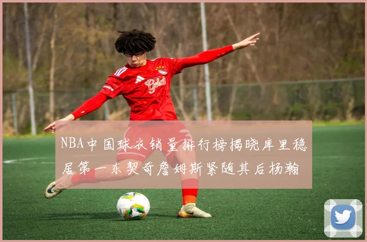 NBA中国球衣销量排行榜揭晓库里稳居第一东契奇詹姆斯紧随其后杨瀚森位列第五