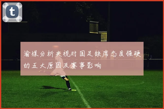 渝媒分析央视对国足缺席态度强硬的五大原因及赛事影响