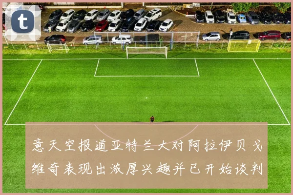 意天空报道亚特兰大对阿拉伊贝戈维奇表现出浓厚兴趣并已开始谈判
