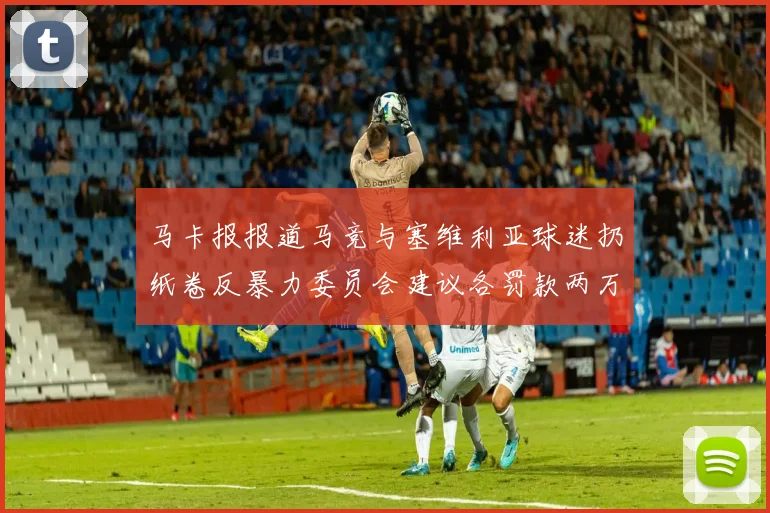 马卡报报道马竞与塞维利亚球迷扔纸卷反暴力委员会建议各罚款两万欧元