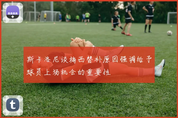 斯卡洛尼谈梅西替补原因强调给予球员上场机会的重要性