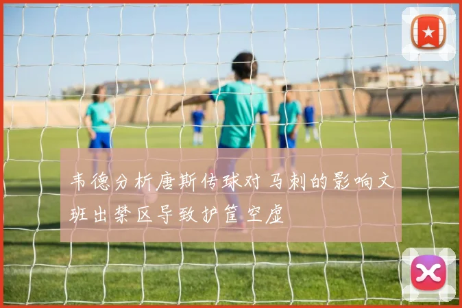 韦德分析唐斯传球对马刺的影响文班出禁区导致护筐空虚