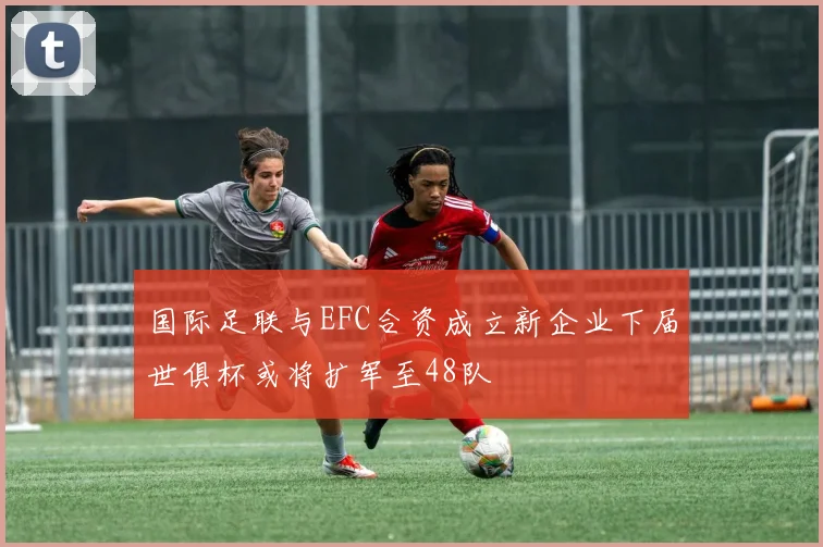 国际足联与EFC合资成立新企业下届世俱杯或将扩军至48队