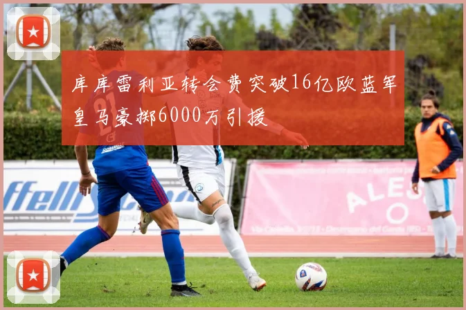 库库雷利亚转会费突破16亿欧蓝军皇马豪掷6000万引援