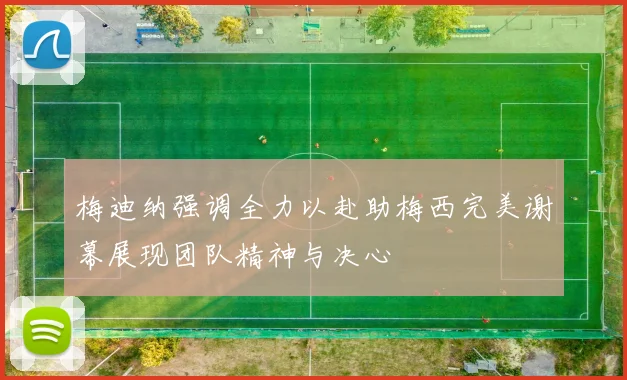 梅迪纳强调全力以赴助梅西完美谢幕展现团队精神与决心