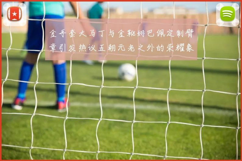 金手套大马丁与金靴姆巴佩定制臂章引发热议五朝元老之外的荣耀象征