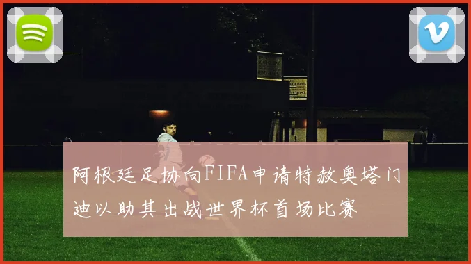 阿根廷足协向FIFA申请特赦奥塔门迪以助其出战世界杯首场比赛