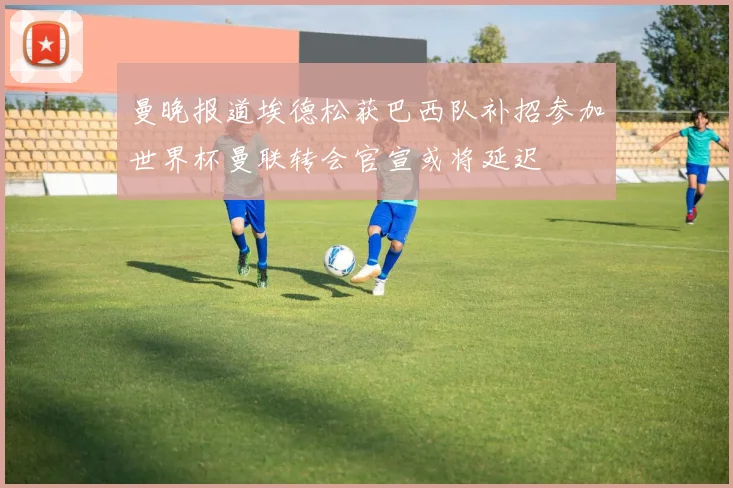 曼晚报道埃德松获巴西队补招参加世界杯曼联转会官宣或将延迟
