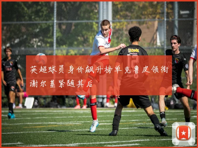 英超球员身价飙升榜单克鲁皮领衔谢尔基紧随其后