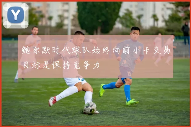 鲍尔默时代球队始终向前小卡交易目标是保持竞争力