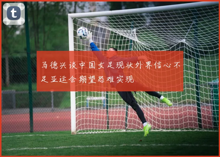 马德兴谈中国女足现状外界信心不足亚运会期望恐难实现