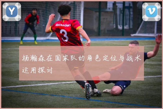 杨瀚森在国家队的角色定位与战术运用探讨