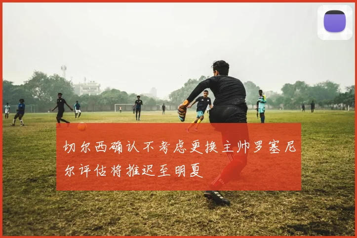 切尔西确认不考虑更换主帅罗塞尼尔评估将推迟至明夏