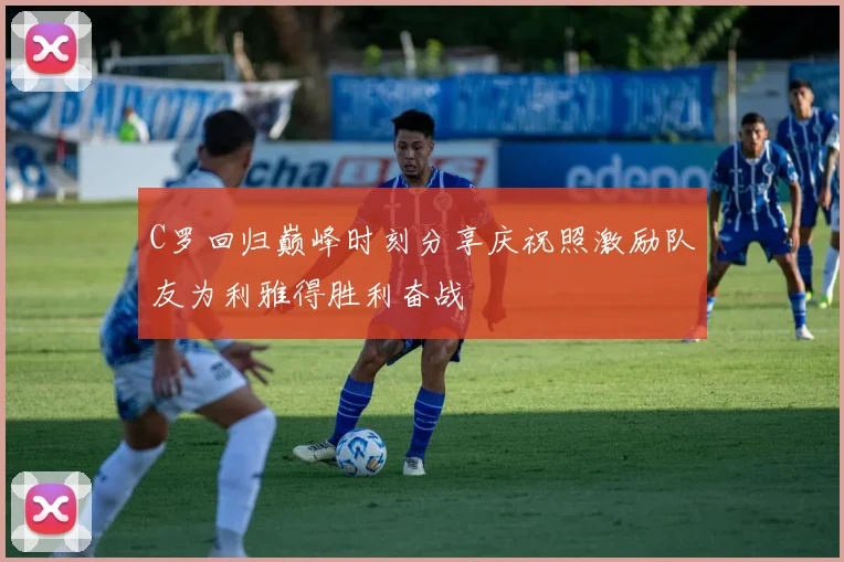 C罗回归巅峰时刻分享庆祝照激励队友为利雅得胜利奋战