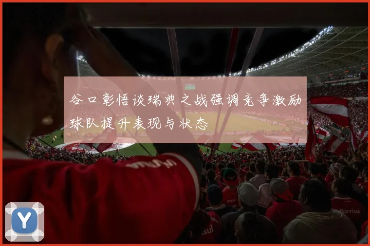谷口彰悟谈瑞典之战强调竞争激励球队提升表现与状态