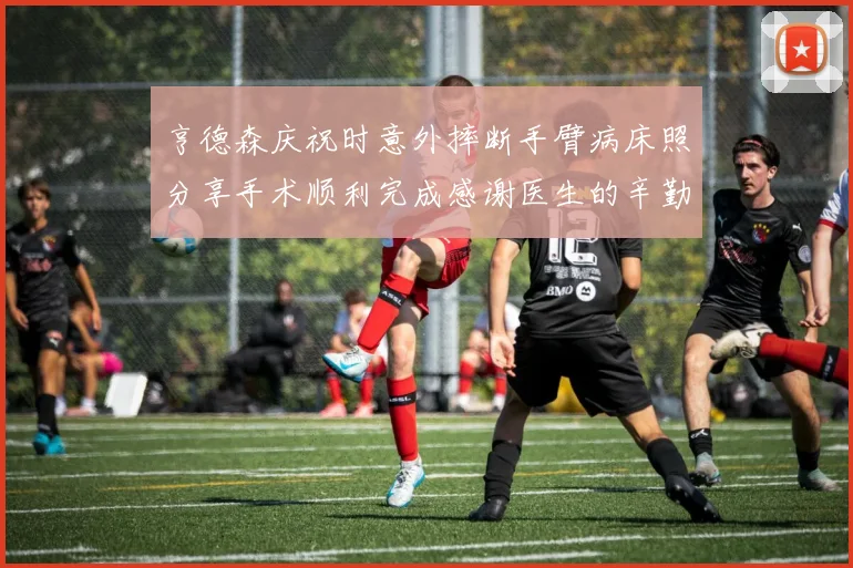 亨德森庆祝时意外摔断手臂病床照分享手术顺利完成感谢医生的辛勤付出