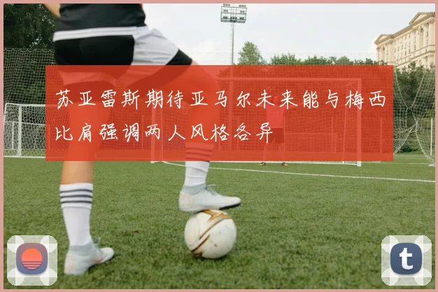 苏亚雷斯期待亚马尔未来能与梅西比肩强调两人风格各异
