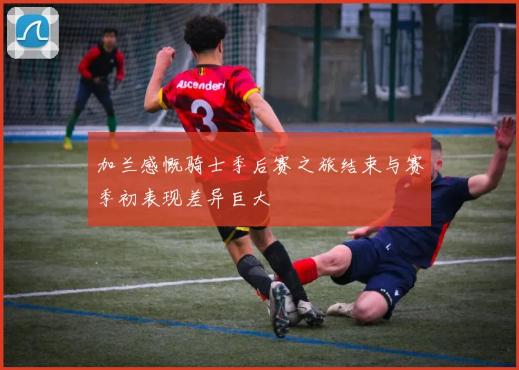 加兰感慨骑士季后赛之旅结束与赛季初表现差异巨大