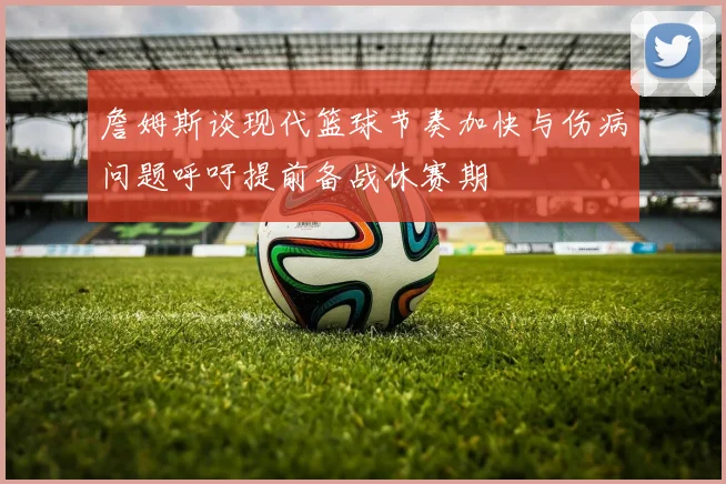 詹姆斯谈现代篮球节奏加快与伤病问题呼吁提前备战休赛期