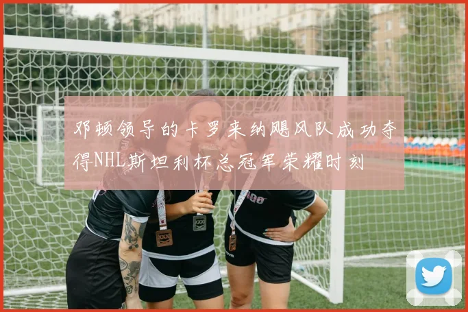 邓顿领导的卡罗来纳飓风队成功夺得NHL斯坦利杯总冠军荣耀时刻