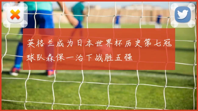 英格兰成为日本世界杯历史第七冠球队森保一治下战胜五强
