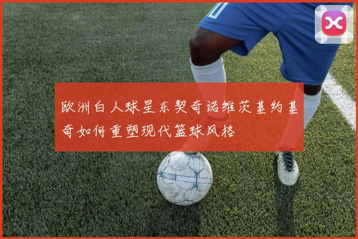 欧洲白人球星东契奇诺维茨基约基奇如何重塑现代篮球风格