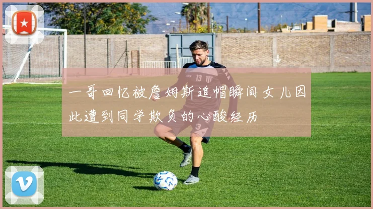 一哥回忆被詹姆斯追帽瞬间女儿因此遭到同学欺负的心酸经历